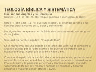 Que son los Ángeles y su Jerarquía
Gabriel: (Lc 1:11-20; 26-38) "el que gobierna o mensajero de Dios".
Rafael: (Tobit 12:6, 15) "el que cura o sana". El arcángel cercano a los
hombres para aliviarlos en su dolor y sufrimiento.
Los siguientes no aparecen en la Biblia sino en otras escrituras antiguas
de los judíos.
San Uriel Su nombre significa: "Fuego de Dios"
Se le representa con una espada en el jardín del Edén. Se lo considera al
Arcángel puesto por el Padre Eterno a las puertas del Paraíso con su
Espada de Fuego, Aquel que expulso a Adán y Eva.
Combate el espíritu de la ira, del odio y de la impaciencia, poniendo en el
corazón las virtudes de la dulzura, benignidad, paciencia y mansedumbre.
Con la dulzura y la paciencia vencemos y atamos al espíritu malvado.
"Aprended de Mí que soy manso y humilde de corazón; y hallaréis
descanso a vuestras almas" (Mateo 11,29).
 