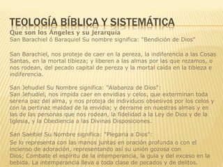 Que son los Ángeles y su Jerarquía
San Barachiel ó Baraquiel Su nombre significa: "Bendición de Dios"
San Barachiel, nos proteje de caer en la pereza, la indiferencia a las Cosas
Santas, en la mortal tibieza; y liberen a las almas por las que rezamos, o
nos rodean, del pecado capital de pereza y la mortal caída en la tibieza e
indiferencia.
San Jehudiel Su Nombre significa: "Alabanza de Dios":
San Jehudiel, nos impida caer en envidias y celos, que exterminan toda
serena paz del alma, y nos proteja de individuos obsesivos por los celos y
con la pertinaz maldad de la envidia; y derrame en nuestras almas y en
las de las personas que nos rodean, la fidelidad a la Ley de Dios y de la
Iglesia, y la Obediencia a las Divinas Disposiciones.
San Saeltiel Su Nombre significa: "Plegaria a Dios":
Se lo representa con las manos juntas en oración profunda o con el
incienso de adoración, representando así su unión gozosa con
Dios; Combate el espíritu de la intemperancia, la gula y del exceso en la
bebida. La intemperancia lleva a toda clase de pecados y de delitos.
 
