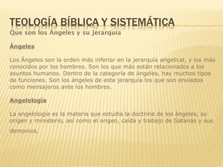 Que son los Ángeles y su Jerarquía
Ángeles
Los Ángeles son la orden más inferior en la jerarquía angelical, y los más
conocidos por los hombres. Son los que más están relacionados a los
asuntos humanos. Dentro de la categoría de ángeles, hay muchos tipos
de funciones. Son los ángeles de esta jerarquía los que son enviados
como mensajeros ante los hombres.
Angelología
La angelología es la materia que estudia la doctrina de los ángeles, su
origen y ministerio, así como el origen, caída y trabajo de Satanás y sus
demonios.
 