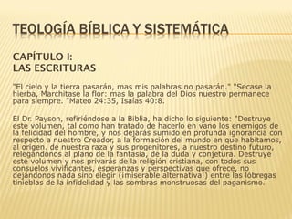 CAPÍTULO I:
LAS ESCRITURAS
"El cielo y la tierra pasarán, mas mis palabras no pasarán." "Secase la
hierba, Marchitase la flor: mas la palabra del Dios nuestro permanece
para siempre. "Mateo 24:35, Isaías 40:8.
El Dr. Payson, refiriéndose a la Biblia, ha dicho lo siguiente: "Destruye
este volumen, tal como han tratado de hacerlo en vano los enemigos de
la felicidad del hombre, y nos dejarás sumido en profunda ignorancia con
respecto a nuestro Creador, a la formación del mundo en que habitamos,
al origen. de nuestra raza y sus progenitores, a nuestro destino futuro,
relegándonos al plano de la fantasía, de la duda y conjetura. Destruye
este volumen y nos privarás de la religión cristiana, con todos sus
consuelos vivificantes, esperanzas y perspectivas que ofrece, no
dejándonos nada sino elegir (¡miserable alternativa!) entre las lóbregas
tinieblas de la infidelidad y las sombras monstruosas del paganismo.
 