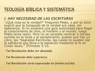 I. HAY NECESIDAD DE LAS ESCRITURAS
"¿Qué cosa es la verdad?" Preguntó Pilato, y por su tono
sugirió que la búsqueda de la verdad era vana, sin
esperanza. Si no existiera una guía autorizada para llegar
al conocimiento de Dios, el hombre y el mundo, luego
Pilato tenía razón. Pero no se necesita caminar a tientas
sumido en la duda y el escepticismo, puesto que hay un
Libro, las "Sagradas Escrituras, las cuales te pueden dar
la sabiduría que lleva a la salvación mediante la fe en
Cristo Jesús." 2Timoteo 3:15.
Tal Revelación debe ser deseada.
Tal Revelación debe esperarse.
Tal Revelación sería expresada en forma escrita.
 