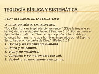 I. HAY NECESIDAD DE LAS ESCRITURAS
II. LA INSPIRACIÓN DE LAS ESCRITURAS
"Toda Escritura es inspirada divinamente," (Dios le imparte su
hálito) declara el Apóstol Pablo. 2Timoteo 3:16. Por su parte el
Apóstol Pedro afirma: "Pues ninguna profecía fue traída por
voluntad humana, sino que hombres inspirados por el Espíritu
Santo hablaron de parte de Dios." 2Pedro 1:21.
1. Divina y no meramente humana.
2. Única y no común.
3. Viva y no mecánica.
4. Completa y no meramente parcial.
5. Verbal, y no meramente conceptual.
 