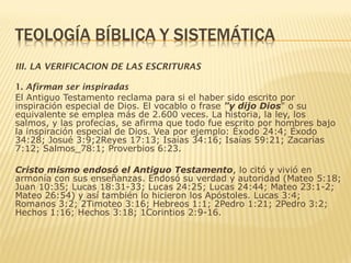 III. LA VERIFICACION DE LAS ESCRITURAS
1. Afirman ser inspiradas
El Antiguo Testamento reclama para si el haber sido escrito por
inspiración especial de Dios. El vocablo o frase "y dijo Dios" o su
equivalente se emplea más de 2.600 veces. La historia, la ley, los
salmos, y las profecías, se afirma que todo fue escrito por hombres bajo
la inspiración especial de Dios. Vea por ejemplo: Éxodo 24:4; Éxodo
34:28; Josué 3:9;2Reyes 17:13; Isaías 34:16; Isaías 59:21; Zacarías
7:12; Salmos_78:1; Proverbios 6:23.
Cristo mismo endosó el Antiguo Testamento, lo citó y vivió en
armonía con sus enseñanzas. Endosó su verdad y autoridad (Mateo 5:18;
Juan 10:35; Lucas 18:31-33; Lucas 24:25; Lucas 24:44; Mateo 23:1-2;
Mateo 26:54) y así también lo hicieron los Apóstoles. Lucas 3:4;
Romanos 3:2; 2Timoteo 3:16; Hebreos 1:1; 2Pedro 1:21; 2Pedro 3:2;
Hechos 1:16; Hechos 3:18; 1Corintios 2:9-16.
 