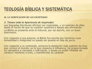 III. LA VERIFICACION DE LAS ESCRITURAS
2. Tienen toda la Apariencia de inspiradas
Las Sagradas Escrituras afirman ser inspiradas, y un examen de ellas
Apela el hecho de que su carácter sustenta o Apoya esa afirmación.
La Biblia se presenta ante el tribunal, por así decirlo, con un buen
testimonio.
Con respecto a sus autores, la Biblia fue escrita por hombres cuya
honestidad e integridad no puede ser puesta en tela de juicio.
Con respecto a su contenido, encierra la Apelación más sublime de Dios
que conoce el mundo; en lo que respecta a influencia, ha proporcionado
luz salvadora a naciones e individuos, y posee un poder infalible de
conducir hombres a Dios, y transformar su carácter.
 