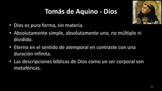 Tomás de Aquino - Dios
• Dios es pura forma, sin materia.
• Absolutamente simple, absolutamente uno, no múltiple ni
dividido.
• Eterno en el sentido de atemporal en contraste con una
duración infinita.
• Las descripciones bíblicas de Dios como un ser corporal son
metafóricas.
19
 