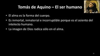 Tomás de Aquino – El ser humano
• El alma es la forma del cuerpo.
• Es inmortal, inmaterial e incorruptible porque es el asiento del
intelecto humano.
• La imagen de Dios radica sólo en el alma.
21
 