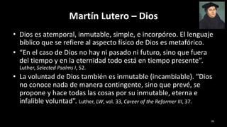 Martín Lutero – Dios
• Dios es atemporal, inmutable, simple, e incorpóreo. El lenguaje
bíblico que se refiere al aspecto físico de Dios es metafórico.
• “En el caso de Dios no hay ni pasado ni futuro, sino que fuera
del tiempo y en la eternidad todo está en tiempo presente”.
Luther, Selected Psalms I, 52.
• La voluntad de Dios también es inmutable (incambiable). “Dios
no conoce nada de manera contingente, sino que prevé, se
propone y hace todas las cosas por su inmutable, eterna e
infalible voluntad”. Luther, LW, vol. 33, Career of the Reformer III, 37.
26
 