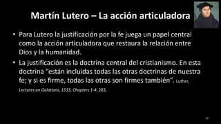 Martín Lutero – La acción articuladora
• Para Lutero la justificación por la fe juega un papel central
como la acción articuladora que restaura la relación entre
Dios y la humanidad.
• La justificación es la doctrina central del cristianismo. En esta
doctrina “están incluidas todas las otras doctrinas de nuestra
fe; y si es firme, todas las otras son firmes también”. Luther,
Lectures on Galatians, 1535, Chapters 1-4, 283.
32
 