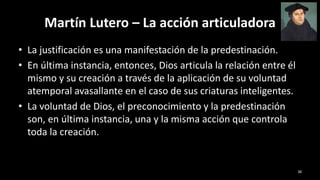 Martín Lutero – La acción articuladora
• La justificación es una manifestación de la predestinación.
• En última instancia, entonces, Dios articula la relación entre él
mismo y su creación a través de la aplicación de su voluntad
atemporal avasallante en el caso de sus criaturas inteligentes.
• La voluntad de Dios, el preconocimiento y la predestinación
son, en última instancia, una y la misma acción que controla
toda la creación.
38
 