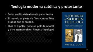Teología moderna católica y protestante
• Se ha vuelto virtualmente panenteísta.
• El mundo es parte de Dios aunque Dios
es más que el mundo.
• Dios es dipolar: tiene un polo temporal
y otro atemporal (ej: Process theology).
41
 