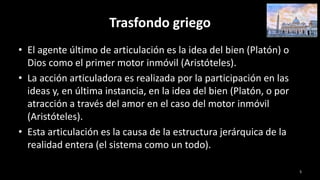 Trasfondo griego
• El agente último de articulación es la idea del bien (Platón) o
Dios como el primer motor inmóvil (Aristóteles).
• La acción articuladora es realizada por la participación en las
ideas y, en última instancia, en la idea del bien (Platón, o por
atracción a través del amor en el caso del motor inmóvil
(Aristóteles).
• Esta articulación es la causa de la estructura jerárquica de la
realidad entera (el sistema como un todo).
5
 