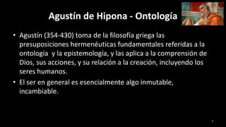 Agustín de Hipona - Ontología
• Agustín (354-430) toma de la filosofía griega las
presuposiciones hermenéuticas fundamentales referidas a la
ontología y la epistemología, y las aplica a la comprensión de
Dios, sus acciones, y su relación a la creación, incluyendo los
seres humanos.
• El ser en general es esencialmente algo inmutable,
incambiable.
7
 