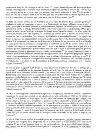enseñanza de Jesús de "dar, sin esperar nada a cambio".83 Jones y Woodbridge también señalan que Jesús
instruyó a sus seguidores a enfocarse en las recompensas espirituales, citando su mandato en Mateo 6:19-20
"No os hagáis tesoros en la tierra... sino que acumulen para ustedes tesoros en el cielo".84 Jones critica el
punto de vista de la doctrina sobre la fe: no cree que deba ser usada como una fuerza espiritual para el
beneficio material sino que debe ser vista como una aceptación desinteresada de Dios.83
En 1980, el Consejo General de las Asambleas de Dios criticó la doctrina de la confesión positiva,85
señalando ejemplos de confesiones negativas en la Biblia (donde las figuras bíblicas expresan temores y
dudas) que tuvieron resultados positivos y contrastando estos ejemplos con el enfoque en las confesiones
positivas que enseña la teología de la prosperidad. El Concilio sostiene que la palabra griega bíblica que a
menudo se traduce como "confesar" se traduce literalmente como "hablar lo mismo", y se refiere tanto a las
confesiones positivas como a las negativas.86 La declaración también critica la doctrina por no reconocer la
voluntad de Dios: La voluntad de Dios debe tener prioridad sobre la voluntad del hombre,87 incluyendo sus
deseos de riqueza, y los cristianos deben "reconocer la soberanía de Dios".85 La declaración critica además la
teología de la prosperidad por pasar por alto la importancia de la oración, argumentando que la oración debe
ser usada para todas las peticiones, no simplemente la confesión positiva.88 El Consejo señaló que los
cristianos deben esperar sufrimiento en esta vida.85 Instan a los lectores a aplicar pruebas prácticas a la
confesión positiva, argumentando que la doctrina atrae a los que ya están en sociedades prósperas pero que
muchos cristianos en otras sociedades son empobrecidos o encarcelados.89 Por último, el documento critica la
distinción que hacen los defensores de la teología de la prosperidad en las dos palabras griegas que significan
"hablar", argumentando que la distinción es falsa y que se utilizan indistintamente en el texto griego.89 El
Concilio acusó a la teología de la prosperidad de tomar pasajes fuera de contexto para satisfacer sus propias
necesidades, con el resultado de que la doctrina de la confesión positiva es contradictoria con el mensaje
holístico de la Biblia.90
En abril de 2015, el apóstol SUD, Dallin H. Oaks, declaró que la gente que cree en "la teología de la
prosperidad" es engañada por las riquezas. Continuó diciendo que "la posesión de riquezas o ingresos
significativos no es una marca de favor celestial, y su ausencia no es una evidencia de desfavor celestial".
También citó cómo Jesús diferenció las actitudes hacia el dinero del joven rico en Marcos 10:17-24, el buen
samaritano y Judas Iscariote en su traición. Oaks concluyó esta parte de su sermón destacando que "la raíz de
todo mal no es el dinero sino el amor al dinero".91 Sin embargo, el mormonismo tiene una tradición
empresarial y, a diferencia de los seguidores de la mayoría de las denominaciones protestantes principales,
tienen muy poca ambivalencia sobre la adquisición de riqueza. Un artículo de la revista Harper's Magazine
afirmó que las creencias mormonas eran como el evangelio de la prosperidad y la ética de trabajo protestante
"sobre los esteroides".92
En 2015, el conocido pastor y defensor del evangelio de la prosperidad Creflo Dollar lanzó una campaña de
recaudación de fondos para sustituir un jet privado anterior por un Gulfstream G650 de 65 millones de
dólares.93 En el episodio del 16 de agosto de 2015 de su serie semanal de HBO Last Week Tonight, John
Oliver satirizó la teología de la prosperidad al anunciar que había establecido su propia iglesia exenta de
impuestos, llamada Nuestra Señora de la Exención Perpetua. En un largo segmento, Oliver se centró en lo que
él caracterizó como la conducta depredadora de los televangelistas que apelan a repetidas donaciones de
personas con dificultades financieras o crisis personales, y criticó los muy poco estrictos requisitos para que las
entidades obtengan el estatus de iglesias exentas de impuestos bajo la ley tributaria de los Estados Unidos.
Oliver dijo que en última instancia donaría cualquier dinero recaudado por la iglesia a Médicos Sin
Fronteras.94
En julio de 2018, Antonio Spadaro y Marcelo Figueroa, en la revista jesuita La Civiltà Cattolica, examinaron
los orígenes del evangelio de la prosperidad en los Estados Unidos y lo describieron como una versión
reductora del Sueño Americano que había ofrecido oportunidades de éxito y prosperidad inalcanzables en el
Viejo Mundo. Los autores distinguieron el evangelio de la prosperidad de la ética protestante de Max Weber,
 