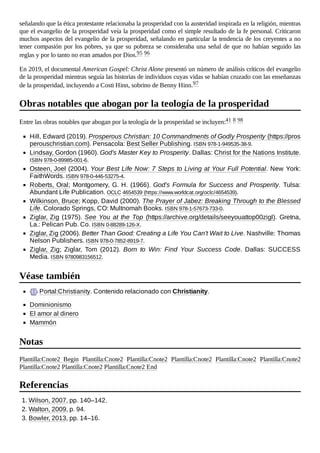 señalando que la ética protestante relacionaba la prosperidad con la austeridad inspirada en la religión, mientras
que el evangelio de la prosperidad veía la prosperidad como el simple resultado de la fe personal. Criticaron
muchos aspectos del evangelio de la prosperidad, señalando en particular la tendencia de los creyentes a no
tener compasión por los pobres, ya que su pobreza se consideraba una señal de que no habían seguido las
reglas y por lo tanto no eran amados por Dios.95 96
En 2019, el documental American Gospel: Christ Alone presentó un número de análisis críticos del evangelio
de la prosperidad mientras seguía las historias de individuos cuyas vidas se habían cruzado con las enseñanzas
de la prosperidad, incluyendo a Costi Hinn, sobrino de Benny Hinn.97
Entre las obras notables que abogan por la teología de la prosperidad se incluyen:41 8 98
Hill, Edward (2019). Prosperous Christian: 10 Commandments of Godly Prosperity (https://pros
perouschristian.com). Pensacola: Best Seller Publishing. ISBN 978-1-949535-38-9.
Lindsay, Gordon (1960). God's Master Key to Prosperity. Dallas: Christ for the Nations Institute.
ISBN 978-0-89985-001-6.
Osteen, Joel (2004). Your Best Life Now: 7 Steps to Living at Your Full Potential. New York:
FaithWords. ISBN 978-0-446-53275-4.
Roberts, Oral; Montgomery, G. H. (1966). God's Formula for Success and Prosperity. Tulsa:
Abundant Life Publication. OCLC 4654539 (https://www.worldcat.org/oclc/4654539).
Wilkinson, Bruce; Kopp, David (2000). The Prayer of Jabez: Breaking Through to the Blessed
Life. Colorado Springs, CO: Multnomah Books. ISBN 978-1-57673-733-0.
Ziglar, Zig (1975). See You at the Top (https://archive.org/details/seeyouattop00zigl). Gretna,
La.: Pelican Pub. Co. ISBN 0-88289-126-X.
Ziglar, Zig (2006). Better Than Good: Creating a Life You Can't Wait to Live. Nashville: Thomas
Nelson Publishers. ISBN 978-0-7852-8919-7.
Ziglar, Zig; Ziglar, Tom (2012). Born to Win: Find Your Success Code. Dallas: SUCCESS
Media. ISBN 9780983156512.
Portal:Christianity. Contenido relacionado con Christianity.
Dominionismo
El amor al dinero
Mammón
Plantilla:Cnote2 Begin Plantilla:Cnote2 Plantilla:Cnote2 Plantilla:Cnote2 Plantilla:Cnote2 Plantilla:Cnote2
Plantilla:Cnote2 Plantilla:Cnote2 Plantilla:Cnote2 End
1. Wilson, 2007, pp. 140–142.
2. Walton, 2009, p. 94.
3. Bowler, 2013, pp. 14–16.
Obras notables que abogan por la teología de la prosperidad
Véase también
Notas
Referencias
 