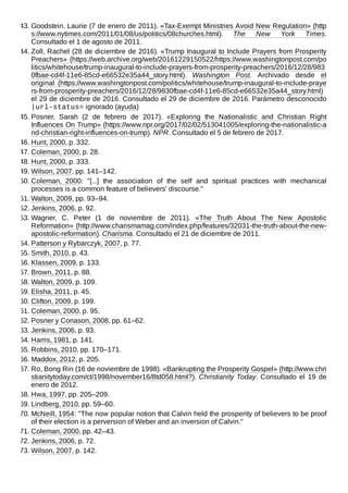 43. Goodstein, Laurie (7 de enero de 2011). «Tax-Exempt Ministries Avoid New Regulation» (http
s://www.nytimes.com/2011/01/08/us/politics/08churches.html). The New York Times.
Consultado el 1 de agosto de 2011.
44. Zoll, Rachel (28 de diciembre de 2016). «Trump Inaugural to Include Prayers from Prosperity
Preachers» (https://web.archive.org/web/20161229150522/https://www.washingtonpost.com/po
litics/whitehouse/trump-inaugural-to-include-prayers-from-prosperity-preachers/2016/12/28/983
0fbae-cd4f-11e6-85cd-e66532e35a44_story.html). Washington Post. Archivado desde el
original (https://www.washingtonpost.com/politics/whitehouse/trump-inaugural-to-include-praye
rs-from-prosperity-preachers/2016/12/28/9830fbae-cd4f-11e6-85cd-e66532e35a44_story.html)
el 29 de diciembre de 2016. Consultado el 29 de diciembre de 2016. Parámetro desconocido
|url-status= ignorado (ayuda)
45. Posner, Sarah (2 de febrero de 2017). «Exploring the Nationalistic and Christian Right
Influences On Trump» (https://www.npr.org/2017/02/02/513041005/exploring-the-nationalistic-a
nd-christian-right-influences-on-trump). NPR. Consultado el 5 de febrero de 2017.
46. Hunt, 2000, p. 332.
47. Coleman, 2000, p. 28.
48. Hunt, 2000, p. 333.
49. Wilson, 2007, pp. 141–142.
50. Coleman, 2000: "[...] the association of the self and spiritual practices with mechanical
processes is a common feature of believers' discourse."
51. Walton, 2009, pp. 93–94.
52. Jenkins, 2006, p. 92.
53. Wagner, C. Peter (1 de noviembre de 2011). «The Truth About The New Apostolic
Reformation» (http://www.charismamag.com/index.php/features/32031-the-truth-about-the-new-
apostolic-reformation). Charisma. Consultado el 21 de diciembre de 2011.
54. Patterson y Rybarczyk, 2007, p. 77.
55. Smith, 2010, p. 43.
56. Klassen, 2009, p. 133.
57. Brown, 2011, p. 88.
58. Walton, 2009, p. 109.
59. Elisha, 2011, p. 45.
60. Clifton, 2009, p. 199.
61. Coleman, 2000, p. 95.
62. Posner y Conason, 2008, pp. 61–62.
63. Jenkins, 2006, p. 93.
64. Harris, 1981, p. 141.
65. Robbins, 2010, pp. 170–171.
66. Maddox, 2012, p. 205.
67. Ro, Bong Rin (16 de noviembre de 1998). «Bankrupting the Prosperity Gospel» (http://www.chri
stianitytoday.com/ct/1998/november16/8td058.html?). Christianity Today. Consultado el 19 de
enero de 2012.
68. Hwa, 1997, pp. 205–209.
69. Lindberg, 2010, pp. 59–60.
70. McNeill, 1954: "The now popular notion that Calvin held the prosperity of believers to be proof
of their election is a perversion of Weber and an inversion of Calvin."
71. Coleman, 2000, pp. 42–43.
72. Jenkins, 2006, p. 72.
73. Wilson, 2007, p. 142.
 