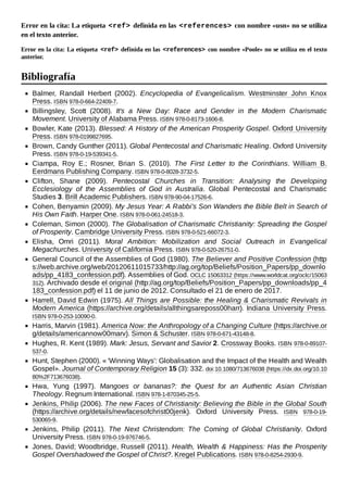 Error en la cita: La etiqueta <ref> definida en las <references> con nombre «usn» no se utiliza
en el texto anterior.
Error en la cita: La etiqueta <ref> definida en las <references> con nombre «Poole» no se utiliza en el texto
anterior.
Balmer, Randall Herbert (2002). Encyclopedia of Evangelicalism. Westminster John Knox
Press. ISBN 978-0-664-22409-7.
Billingsley, Scott (2008). It's a New Day: Race and Gender in the Modern Charismatic
Movement. University of Alabama Press. ISBN 978-0-8173-1606-8.
Bowler, Kate (2013). Blessed: A History of the American Prosperity Gospel. Oxford University
Press. ISBN 978-0199827695.
Brown, Candy Gunther (2011). Global Pentecostal and Charismatic Healing. Oxford University
Press. ISBN 978-0-19-539341-5.
Ciampa, Roy E.; Rosner, Brian S. (2010). The First Letter to the Corinthians. William B.
Eerdmans Publishing Company. ISBN 978-0-8028-3732-5.
Clifton, Shane (2009). Pentecostal Churches in Transition: Analysing the Developing
Ecclesiology of the Assemblies of God in Australia. Global Pentecostal and Charismatic
Studies 3. Brill Academic Publishers. ISBN 978-90-04-17526-6.
Cohen, Benyamin (2009). My Jesus Year: A Rabbi's Son Wanders the Bible Belt in Search of
His Own Faith. Harper One. ISBN 978-0-061-24518-3.
Coleman, Simon (2000). The Globalisation of Charismatic Christianity: Spreading the Gospel
of Prosperity. Cambridge University Press. ISBN 978-0-521-66072-3.
Elisha, Omri (2011). Moral Ambition: Mobilization and Social Outreach in Evangelical
Megachurches. University of California Press. ISBN 978-0-520-26751-0.
General Council of the Assemblies of God (1980). The Believer and Positive Confession (http
s://web.archive.org/web/20120611015733/http://ag.org/top/Beliefs/Position_Papers/pp_downlo
ads/pp_4183_confession.pdf). Assemblies of God. OCLC 15063312 (https://www.worldcat.org/oclc/15063
312). Archivado desde el original (http://ag.org/top/Beliefs/Position_Papers/pp_downloads/pp_4
183_confession.pdf) el 11 de junio de 2012. Consultado el 21 de enero de 2017.
Harrell, David Edwin (1975). All Things are Possible: the Healing & Charismatic Revivals in
Modern America (https://archive.org/details/allthingsareposs00harr). Indiana University Press.
ISBN 978-0-253-10090-0.
Harris, Marvin (1981). America Now: the Anthropology of a Changing Culture (https://archive.or
g/details/americannow00marv). Simon & Schuster. ISBN 978-0-671-43148-8.
Hughes, R. Kent (1989). Mark: Jesus, Servant and Savior 2. Crossway Books. ISBN 978-0-89107-
537-0.
Hunt, Stephen (2000). « 'Winning Ways': Globalisation and the Impact of the Health and Wealth
Gospel». Journal of Contemporary Religion 15 (3): 332. doi:10.1080/713676038 (https://dx.doi.org/10.10
80%2F713676038).
Hwa, Yung (1997). Mangoes or bananas?: the Quest for an Authentic Asian Christian
Theology. Regnum International. ISBN 978-1-870345-25-5.
Jenkins, Philip (2006). The new Faces of Christianity: Believing the Bible in the Global South
(https://archive.org/details/newfacesofchrist00jenk). Oxford University Press. ISBN 978-0-19-
530065-9.
Jenkins, Philip (2011). The Next Christendom: The Coming of Global Christianity. Oxford
University Press. ISBN 978-0-19-976746-5.
Jones, David; Woodbridge, Russell (2011). Health, Wealth & Happiness: Has the Prosperity
Gospel Overshadowed the Gospel of Christ?. Kregel Publications. ISBN 978-0-8254-2930-9.
Bibliografía
 