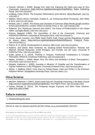 Klassen, Michael J. (2009). Strange Fire, Holy Fire: Exploring the Highs and Lows of Your
Charismatic Experience (https://archive.org/details/strangefireholyf00klas). Baker Publishing
Group. ISBN 978-0-7642-0549-1.
Lindberg, Carter (2010). The European Reformations (2nd edición). Wiley-Blackwell. ISBN 978-
1-4051-8067-2.
Maddox, Marion (2012). Farhadian, Charles E., ed. Introducing World Christianity. John Wiley
& Sons. ISBN 978-1-4051-8248-5.
McNeill, John T. (1954). The History and Character of Calvinism (https://books.google.com/boo
ks?id=12jvPuFR6JYC). London: Oxford University Press. p. 222. ISBN 9780199727995.
Patterson, Eric; Rybarczyk, Edmund John (2007). The Future of Pentecostalism in the United
States. Lexington Books. ISBN 978-0-7391-2103-0.
Poloma, Margaret (1989). The Assemblies of God at the Crossroads: Charisma and
Institutional Dilemmas. University of Tennessee Press. ISBN 978-0-87049-607-3.
Posner, Sarah; Conason, Joe (2008). God's Profits: Faith, Fraud, and the Republican Crusade
for Values Voters (https://archive.org/details/godsprofitsfaith0000posn). Polipoint Press.
ISBN 978-0-9794822-1-2.
Robins, R. G. (2010). Pentecostalism in America. ABC-CLIO. ISBN 978-0-313-35294-2.
Robbins, Joel (2010). Allan Anderson, ed. Studying Global Pentecostalism: Theories and
Methods. Michael Bergunder, André Droogers, and Cornelis van der Laan. University of
California Press. ISBN 978-0-520-26662-9.
Smith, James K. A. (2010). Thinking in Tongues: Pentecostal Contributions to Christian
Philosophy. William B. Eerdmans Publishing. ISBN 978-0-8028-6184-9.
Walton, Jonathan L. (2009). Watch This! The Ethics and Aesthetics of Black Televangelism.
NYU Press. ISBN 978-0-8147-9417-3.
Wiegele, Katharine L. (2005). Investing in Miracles: El Shaddai and the Transformation of
Popular Catholicism in the Philippines. University of Hawaii Press. ISBN 978-0-8248-2861-5.
Wilson, J. Matthew (2007). From Pews to Polling Places: Faith and Politics in the American
Religious Mosaic. Georgetown University Press. ISBN 978-1-58901-172-4.
Mitchem, Stephanie Y. (2007). Name It and Claim It?: Prosperity Preaching in the Black Church
(https://archive.org/details/nameitclaimitp00mitc). The Pilgrim Press. ISBN 978-0-8298-1709-6.
Fortner, Michael D. (2011). The Prosperity Gospel Exposed; and Other False Doctrine.
ISBN 978-1463737986.
Plantilla:Wikiquote-inline
Obtenido de «https://es.wikipedia.org/w/index.php?title=Teología_de_la_prosperidad&oldid=130474257»
Esta página se editó por última vez el 29 oct 2020 a las 14:18.
El texto está disponible bajo la Licencia Creative Commons Atribución Compartir Igual 3.0; pueden aplicarse cláusulas
adicionales. Al usar este sitio, usted acepta nuestros términos de uso y nuestra política de privacidad.
Wikipedia® es una marca registrada de la Fundación Wikimedia, Inc., una organización sin ánimo de lucro.
Otras lecturas
Enlaces externos
 