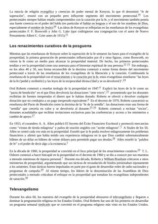 La mezcla de religión evangélica y creencias de poder mental de Kenyon, lo que él denominó "fe de
superación", resonó con un pequeño pero influyente segmento del movimiento pentecostal.19 Los
pentecostales siempre habían estado comprometidos con la curación por la fe, y el movimiento también poseía
una fuerte creencia en el poder del habla (en particular el hablar en lenguas y el uso de los nombres de Dios,
especialmente el nombre de Jesús).20 Las ideas de Kenyon se reflejarían en las enseñanzas de los evangelistas
pentecostales F. F. Bosworth y John G. Lake (que codirigieron una congregación con el autor de Nuevo
Pensamiento Albert C. Grier antes de 1915).21
Mientras que las enseñanzas de Kenyon sobre la superación de la fe sentaron las bases para el evangelio de la
prosperidad, la primera generación de pentecostales influenciados por él y otras figuras, como Bosworth, no
vieron la fe como un medio para alcanzar la prosperidad material. De hecho, los primeros pentecostales
tendían a ver la prosperidad como una amenaza para el bienestar espiritual de una persona.22 23 Sin embargo,
en los años 40 y 50, una forma reconocible de la doctrina comenzó a tomar forma dentro del movimiento
pentecostal a través de las enseñanzas de los evangelistas de la liberación y la curación. Combinando la
enseñanza de la prosperidad con el renacimiento y la curación por la fe, estos evangelistas enseñaron "las leyes
de la fe ('pedid y recibiréis') y las leyes de la reciprocidad divina ('dad y se os devolverá')".24
Oral Roberts comenzó a enseñar teología de la prosperidad en 1947.4 Explicó las leyes de la fe como un
"pacto de bendición" en el que Dios devolvería las donaciones "siete veces",25 prometiendo que los donantes
recibirían de fuentes inesperadas el dinero que le habían donado. Roberts se ofreció a devolver cualquier
donación que no condujera a un pago inesperado equivalente.4 En el decenio de 1970, Roberts caracterizó su
enseñanza del Pacto de Bendición como la doctrina de la "fe de la semilla": las donaciones eran una forma de
"semilla" que crecería en valor y se devolvería al donante.25 26 Roberts comenzó a reclutar "socios",
donantes acaudalados que recibían invitaciones exclusivas para las conferencias y acceso a los ministerios a
cambio de apoyo.27
En 1953, el curandero A. A. Allen publicó El Secreto del Éxito Financiero Escritural y promovió mercancías
como "virutas de tienda milagrosa" y paños de oración ungidos con "aceite milagroso".5 A finales de los 50,
Allen se centró cada vez más en la prosperidad. Enseñó que la fe podía resolver milagrosamente los problemas
financieros y afirmó que había tenido una experiencia milagrosa en la que Dios cambió sobrenaturalmente
billetes de un dólar en billetes de veinte dólares para permitirle pagar sus deudas.28 Allen enseñó la "palabra
de fe" o el poder de decir algo a la existencia.5
En la década de 1960, la prosperidad se convirtió en el foco principal de los renacimientos curativos.29 T. L.
Osborn comenzó a hacer hincapié en la prosperidad en el decenio de 1960 y se dio a conocer por sus muestras
a menudo ostentosas de riqueza personal.7 Durante esa década, Roberts y William Branham criticaron a otros
ministerios de prosperidad, argumentando que sus tácticas de recaudación de fondos presionaban injustamente
a los asistentes. Estas tácticas fueron impulsadas en parte por el gasto de desarrollar redes de radio nacionales y
programas de campaña.29 Al mismo tiempo, los líderes de la denominación de las Asambleas de Dios
pentecostales a menudo criticaban el enfoque en la prosperidad que tomaban los evangelistas independientes
de sanación.30
Durante los años 60, los maestros del evangelio de la prosperidad abrazaron el televangelismo y llegaron a
dominar la programación religiosa en los Estados Unidos. Oral Roberts fue uno de los primeros en desarrollar
un programa semanal sindicado que se convirtió en el programa religioso más visto en los Estados Unidos.
Los renacimientos curativos de la posguerra
Televangelismo
 