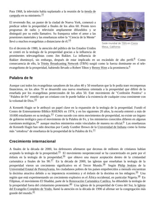 Sede mundial de TBN en Costa
Mesa, California
Para 1968, la televisión había suplantado a la reunión de la tienda de
campaña en su ministerio.31
El reverendo Ike, un pastor de la ciudad de Nueva York, comenzó a
predicar sobre la prosperidad a finales de los años 60. Pronto tuvo
programas de radio y televisión ampliamente difundidos y se
distinguió por su estilo llamativo. Su franqueza sobre el amor a las
posesiones materiales y las enseñanzas sobre la "Ciencia de la Mente"
llevó a muchos evangelistas a distanciarse de él.10
En el decenio de 1980, la atención del público de los Estados Unidos
se centró en la teología de la prosperidad gracias a la influencia de
prominentes televangelistas como Jim Bakker. La influencia de
Bakker disminuyó, sin embargo, después de estar implicado en un escándalo de alto perfil.8 Como
consecuencia de ello, la Trinity Broadcasting Network (TBN) surgió como la fuerza dominante en el tele-
evangelismo de la prosperidad, habiendo llevado a Robert Tilton y Benny Hinn a la prominencia.6
Aunque casi todos los evangelistas sanadores de los años 40 y 50 enseñaron que la fe podía traer recompensas
financieras, en los años 70 se desarrolló una nueva enseñanza orientada a la prosperidad que difirió de la
enseñada por los evangelistas pentecostales de los años 50. Este movimiento de "Confesión Positiva" o
"Palabra de Fe" enseñó que un cristiano con fe puede hablar a la existencia de cualquier cosa consistente con
la voluntad de Dios.32
A Kenneth Hagin se le atribuyó un papel clave en la expansión de la teología de la prosperidad. Fundó el
Centro de Entrenamiento Bíblico RHEMA en 1974, y en los siguientes 20 años, la escuela entrenó a más de
10.000 estudiantes en su teología.33 Como sucede con otros movimientos de prosperidad, no existe un órgano
de gobierno teológico para el movimiento de la Palabra de Fe, y los ministerios conocidos difieren en algunas
cuestiones teológicas,34 aunque muchos ministerios están vinculados de manera no oficial.9 Las enseñanzas
de Kenneth Hagin han sido descritas por Candy Gunther Brown de la Universidad de Indiana como la forma
más "ortodoxa" de enseñanza de la prosperidad de la Palabra de Fe.11
A finales de la década de 2000, los defensores afirmaron que decenas de millones de cristianos habían
aceptado la teología de la prosperidad.35 El movimiento neopentecostal se ha caracterizado en parte por el
énfasis en la teología de la prosperidad,36 que obtuvo una mayor aceptación dentro de la cristiandad
carismática a finales de los 90.37 En la década de 2000, las iglesias que enseñaban la teología de la
prosperidad vieron un crecimiento significativo en el Tercer Mundo.38 Según Philip Jenkins de la
Universidad Estatal de Pennsylvania, los ciudadanos pobres de los países empobrecidos a menudo encuentran
la doctrina atractiva debido a su impotencia económica y el énfasis de la doctrina en los milagros.39 Una
región que está experimentando un crecimiento explosivo es el África occidental, en particular Nigeria.38 En
Filipinas, el movimiento El Shaddai, parte de la Renovación Carismática Católica, ha difundido la teología de
la prosperidad fuera del cristianismo protestante.40 Una iglesia de la prosperidad de Corea del Sur, la Iglesia
del Evangelio Completo de Yoido, llamó la atención en la década de 1990 al afirmar ser la congregación más
grande del mundo.41
Palabra de fe
Crecimiento internacional
 
