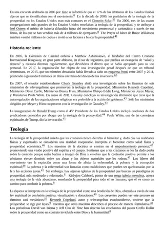 En una encuesta realizada en 2006 por Time se informó de que el 17% de los cristianos de los Estados Unidos
dijeron que se identificaban con el movimiento.8 En la década de 2000, los partidarios de la teología de la
prosperidad en los Estados Unidos eran más comunes en el Cinturón Solar.35 En 2006, tres de las cuatro
congregaciones más grandes de los Estados Unidos enseñaban la teología de la prosperidad, y se atribuye a
Joel Osteen el mérito de haberla difundido fuera del movimiento pentecostal y carismático a través de sus
libros, de los que se han vendido más de 4 millones de ejemplares.8 The Prayer of Jabez de Bruce Wilkinson
también vendió millones de copias e invitó a los lectores a buscar la prosperidad.41
En 2005, la Comisión de Caridad ordenó a Matthew Ashimolowo, el fundador del Centro Cristiano
Internacional Kingsway, en gran parte africano, en el sur de Inglaterra, que predica un evangelio de "salud y
riqueza" y recauda diezmos regularmente, que devolviera el dinero que se había apropiado para su uso
personal. En 2017, la organización fue objeto de una investigación penal después de que un tribunal
determinara, en 2015, que un miembro destacado había llevado a cabo un esquema Ponzi entre 2007 y 2011,
perdiendo o gastando 8 millones de libras esterlinas del dinero de los inversores.42
En 2007, el senador estadounidense Chuck Grassley abrió una investigación sobre las finanzas de seis
ministerios de televangelismo que promovían la teología de la prosperidad: Ministerios Kenneth Copeland,
Ministerios Dólar Creflo, Ministerios Benny Hinn, Ministerios Obispo Eddie Long, Ministerios Joyce Meyer,
y Ministerios Paula White. En enero de 2011, Grassley concluyó su investigación afirmando que creía que la
autorregulación de las organizaciones religiosas era preferible a la acción del gobierno.43 Sólo los ministerios
dirigidos por Meyer y Hinn cooperaron con la investigación de Grassley.43
La inauguración de Donald Trump como el 45º Presidente de los Estados Unidos incluyó oraciones de dos
predicadores conocidos por abogar por la teología de la prosperidad.44 Paula White, una de las consejeras
espirituales de Trump, dio la invocación.45
La teología de la prosperidad enseña que los cristianos tienen derecho al bienestar y, dado que las realidades
físicas y espirituales se consideran una realidad inseparable, interpreta el bienestar como salud física y
prosperidad económica.46 Los maestros de la doctrina se centran en el empoderamiento personal,47
promoviendo una visión positiva del espíritu y el cuerpo. Sostienen que a los cristianos se les ha dado poder
sobre la creación porque están hechos a imagen de Dios y enseñan que la confesión positiva permite a los
cristianos ejercer dominio sobre sus almas y los objetos materiales que les rodean.47 Los líderes del
movimiento ven la expiación como una forma de aliviar la enfermedad, la pobreza y la corrupción
espiritual;48 la pobreza y la enfermedad son lanzadas como maldiciones que pueden ser quebrantadas por la
fe y las acciones justas.41 Sin embargo, hay algunas iglesias de la prosperidad que buscan un paradigma de
prosperidad más moderado o reformado.11 Kirbyjon Caldwell, pastor de una mega iglesia metodista, apoya
una teología de la vida abundante, enseñando la prosperidad para todo el ser humano, que él ve como un
camino para combatir la pobreza.8
La riqueza se interpreta en la teología de la prosperidad como una bendición de Dios, obtenida a través de una
ley espiritual de confesión positiva, visualización y donaciones.49 Los creyentes pueden ver este proceso en
términos casi mecánicos;50 Kenneth Copeland, autor y televangelista estadounidense, sostiene que la
prosperidad se rige por leyes,9 mientras que otros maestros describen el proceso de manera formulativa.48
Los periodistas David van Biema y Jeff Chu de Time han descrito las enseñanzas del pastor Creflo Dollar
sobre la prosperidad como un contrato inviolable entre Dios y la humanidad.8
Historia reciente
Teología
 