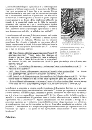 Los defensores de la teología de la
prosperidad a menudo citan la
parábola de los talentos (aquí
representada en un grabado en
madera de 1712)
La enseñanza de la teología de la prosperidad de la confesión positiva
proviene de la visión de sus proponentes de las escrituras. La Biblia es
vista como un contrato de fe entre Dios y los creyentes; Dios es
entendido como fiel y justo, por lo que los creyentes deben cumplir
con su fin del contrato para recibir las promesas de Dios. Esto lleva a
la creencia en la confesión positiva: la doctrina de que los creyentes
pueden reclamar lo que deseen a Dios, simplemente hablándolo. La
teología de la prosperidad enseña que la Biblia ha prometido
prosperidad a los creyentes, por lo que la confesión positiva significa
que los creyentes están hablando con fe lo que Dios ya ha hablado de
ellos. La confesión positiva se practica para lograr lo que ya se cree; la
fe en sí misma es una confesión, y al hablarla se hace realidad.51
La enseñanza depende a menudo de interpretaciones no tradicionales
de los versículos de la Biblia,48 prestándose a menudo especial
atención al Libro de Malaquías. Mientras que los cristianos
generalmente han celebrado a Malaquías por sus pasajes sobre el
Mesías, los maestros de la teología de la prosperidad suelen llamar la
atención sobre sus descripciones de la riqueza física.52 Los versos
que se citan con frecuencia incluyen:
3:10 (https://classic.biblegateway.com/passage/?search=M
alachi&version=KJV): "'Traed todos los diezmos al
almacén, para que haya comida en mi casa, y probadme
ahora aquí, dice el Señor de los ejércitos, si no os abriré
las ventanas del cielo y os derramaré una bendición, para que no haya sitio suficiente para
recibirla.'" (KJV)8
25:14–30 (https://classic.biblegateway.com/passage/?search=Matthew&version=KJV): la
Parábola de los talentos35
10:10 (https://classic.biblegateway.com/passage/?search=John&version=KJV): "'He venido
para que tengan vida, y para que la tengan en abundancia.'" (KJV)8
4:19 (https://classic.biblegateway.com/passage/?search=Philippians&version=KJV): "Mi Dios
suplirá todas sus necesidades de acuerdo a sus riquezas en gloria por Cristo Jesús." (KJV)48
1:2 (https://classic.biblegateway.com/passage/?search=3+John&version=KJV): "Amado, deseo
sobre todas las cosas que prosperes y tengas salud, así como prospera tu alma." (KJV)4
La teología de la prosperidad se proyecta como la reivindicación de la verdadera doctrina y por lo tanto parte
de un camino hacia el dominio cristiano sobre la sociedad secular.37 Sostiene que las promesas de prosperidad
y victoria de Dios a Israel en el Antiguo Testamento se aplican a los cristianos del Nuevo Pacto hoy en día, y
que la fe y las acciones santas liberan esta prosperidad.47 C. Peter Wagner, un líder de la Reforma Nueva
Apostólica, ha argumentado que si los cristianos toman el dominio sobre aspectos de la sociedad, la Tierra
experimentará "paz y prosperidad".53 Algunos latinoamericanos que han abrazado la teología de la
prosperidad argumentan que el cristianismo ha puesto históricamente un enfoque innecesario en el sufrimiento.
A menudo ven esto como una doctrina católica que debe ser descartada y reemplazada por un énfasis en la
prosperidad.54 Los defensores de la teología de la prosperidad también sostienen que las promesas bíblicas de
bendiciones que esperan a los pobres se han espiritualizado innecesariamente y deben entenderse
literalmente.55
Prácticas
 