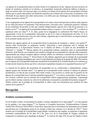 Las iglesias de la prosperidad ponen un fuerte énfasis en la importancia de dar. Algunos servicios incluyen un
tiempo de enseñanza centrado en la ofrenda y la prosperidad, incluyendo referencias bíblicas al diezmo; y
luego un sermón sobre otro tema que sigue a la ofrenda. Los líderes de las iglesias de la prosperidad a menudo
afirman que se puede intercambiar una bendición específica por el dinero que se dona para su ministerio; se ha
informado de que algunos han dado instrucciones a los fieles para que mantengan sus donaciones sobre sus
cabezas durante la oración.56
A los congregantes de las iglesias de la prosperidad se les anima a hacer declaraciones positivas sobre aspectos
de sus vidas que desean ver mejorados. Estas declaraciones, conocidas como "confesiones positivas" (distintas
de las confesiones de pecado), se dice que cambian milagrosamente aspectos de la vida de las personas si se
hablan con fe.57 Las iglesias de la prosperidad también animan a la gente a "vivir sin límites"58 y a cultivar el
optimismo sobre sus vidas.59 T. D. Jakes, pastor de la megaiglesia no confesional The Potter's House, ha
argumentado a favor de la prosperidad, rechazando lo que él ve como la demonización del éxito. Él ve la
pobreza como una barrera para vivir una vida cristiana, sugiriendo que es más fácil hacer un impacto positivo
en la sociedad cuando uno es rico.58
Mientras que algunas iglesias de la prosperidad tienen la reputación de manipular y alienar a los pobres,60
muchas están involucradas en programas sociales. Subyacente a estos programas está la teología del
empoderamiento y el florecimiento humano con el objetivo de liberar a la gente de una mentalidad de
"bienestar" o "víctima".60 Muchas iglesias de la prosperidad celebran seminarios sobre la responsabilidad
financiera. Kate Bowler, una académica que estudia la teología de la prosperidad, ha criticado tales seminarios,
argumentando que aunque contienen algunos consejos sólidos, los seminarios a menudo hacen hincapié en la
compra de posesiones costosas.35 Hanna Rosin de The Atlantic argumenta que la teología de la prosperidad
contribuyó a la burbuja inmobiliaria que causó la crisis financiera de finales de la década de 2000. Ella sostiene
que las iglesias de la prosperidad enfatizaron fuertemente la propiedad de la vivienda basada en la confianza en
la intervención financiera divina que llevó a decisiones imprudentes basadas en la capacidad financiera real.35
La mayoría de las iglesias del movimiento de prosperidad son no confesionales e independientes, aunque
algunos grupos han formado redes.9 Las iglesias de la prosperidad suelen rechazar el sistema de gobierno
presbiteriano y la idea de que un pastor deba rendir cuentas a los ancianos; es común que los pastores de las
iglesias de la prosperidad sean la máxima autoridad organizativa.61 Los críticos, incluyendo a Sarah Posner y
Joe Conason, sostienen que los maestros de la prosperidad cultivan organizaciones autoritarias. Argumentan
que los líderes intentan controlar las vidas de los adherentes reclamando la autoridad divinamente otorgada.62
Jenkins sostiene que la teología de la prosperidad se utiliza como una herramienta para justificar los altos
salarios de los pastores.63
En los Estados Unidos, el movimiento ha atraído a muchos seguidores de la clase media47 y es más popular
en los pueblos y las zonas urbanas.35 En Exportar el Evangelio Americano: Fundamentalismo Cristiano
Global Steve Brouwer, Paul Gifford y Susan Rose especulan que el movimiento fue alimentado por el desdén
prevaleciente por el liberalismo social en los Estados Unidos que comenzó en la década de 1970.37 Rosin
sostiene que la teología de la prosperidad surgió debido a tendencias más amplias, en particular el optimismo
económico estadounidense de los años 50 y 90. Tony Lin, de la Universidad de Virginia, también ha
comparado la enseñanza para manifestar el destino,35 la creencia del siglo XIX de que los Estados Unidos
Recepción
Análisis socioeconómico
 