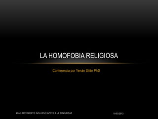 LA HOMOFOBIA RELIGIOSA
                              Conferencia por Yenán Silén PhD




MIAC: MOVIMIENTO INCLUSIVO APOYO A LA COMUNIDAD                 10/03/2013
 