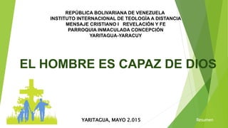 REPÚBLICA BOLIVARIANA DE VENEZUELA
INSTITUTO INTERNACIONAL DE TEOLOGÍA A DISTANCIA
MENSAJE CRISTIANO I REVELACIÓN Y FE
PARROQUIA INMACULADA CONCEPCIÓN
YARITAGUA-YARACUY
EL HOMBRE ES CAPAZ DE DIOS
YARITAGUA, MAYO 2.015 Resumen
 