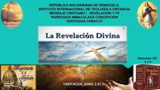 REPÚBLICA BOLIVARIANA DE VENEZUELA
INSTITUTO INTERNACIONAL DE TEOLOGÍA A DISTANCIA
MENSAJE CRISTIANO I REVELACIÓN Y FE
PARROQUIA INMACULADA CONCEPCIÓN
YARITAGUA-YARACUY
YARITAGUA, JUNIO 2.015
Resumen UD.
5 y 6
 