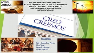 Integrantes:
Raily Jacqueline Pérez.
Elvis Tovar.
Pedro R. Moreno.
Lissett Castillo
REPÚBLICA BOLIVARIANA DE VENEZUELA
INSTITUTO INTERNACIONAL DE TEOLOGÍA A DISTANCIA
MENSAJE CRISTIANO I REVELACIÓN Y FE
PARROQUIA INMACULADA CONCEPCIÓN
YARITAGUA-YARACUY
 