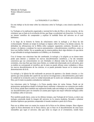 Métodos de Teología<br />Walter Albrecht Lorenzini<br />2009<br />LA TEOLOGÍA Y LA FÍSICA<br />En este trabajo se ha de tratar sobre las relaciones entre la Teología y una ciencia específica, la Física.<br />La Teología es la explicación organizada y racional de la idea de Dios y de las creencias  de los cristianos, que se basa en la revelación divina, que llega a su plenitud con Jesucristo. La Física es un intento científico de comprender y explicar la realidad física del universo en el cual habitamos.<br />A lo largo de la historia la forma de relacionarse entre la teología y al física ha ido evolucionando. Durante un tempo la teología se impuso sobre la física y las demás ciencias. Se defendían las afirmaciones de la Biblia sobre cualquier argumento contrario, llevando en su tiempo a la Iglesia a condenar los nuevos pensamientos y descubrimientos científicos, como se hizo con Galileo Galilei. No se aceptaba que la ciencia pudiese decir algo distinto a lo que decía lo que afirmaba la teología basándose en la Biblia y en Aristóteles.<br />Con el tiempo esas relaciones han ido cambiando, la teología y la religión ya no tienen tanto poder para detener y condenar los nuevos descubrimientos científicos, y ha ido tomando conciencia que sus conocimientos no son ilimitados ni abarcan todas las áreas de la verdad existentes, sino mas bien que tiene unos límites, su verdad está relacionada con la salvación, pero su ámbito no corresponde al científico, por lo tanto no puede afirmar como verdaderos o falsos los nuevos descubrimientos de las ciencias, ni se puede pretender buscar en la ciencia meras demostraciones de la fe.<br />La teología y la Iglesia ha ido realizando un proceso de apertura a las demás ciencias y a los aportes que estas puedan dar a partir de sus nuevas investigaciones y descubrimientos, pues tanto la verdad de la revelación como la verdad alcanzada por la razón son verdades provenientes por Dios, por lo tanto no pueden contradecirse realmente.<br />Las relaciones entre la Teología y la Física pueden darse de varias formas. Puede ser de pretensiones apologéticas donde la teología busca reafirmar o demostrar sus creencias por medio de la física; puede darse también una separación donde cada una trabaja en su ámbito, respetando sus descubrimientos pero sin tomarlos en cuenta para lograr una mejor reflexión teológica sobre la realidad, sobre el universo.<br />Pero también puede darse, como no los últimos tiempos, una Teología de la Ciencia, es decir una teología construida desde la imagen del universo en la ciencia moderna, llevando a plantear distintas hipótesis que permiten comprender el mundo moderno a partir de la física.<br />Para eso se deben tener en cuenta los avances de la física en los últimos tiempos. Hace algunos siglos la física dominante era la física clásica, que se baso en el descubrimiento de unas leyes inmutables que rigen el universo; idea que tiene su origen en el cristianismo, siendo Isaac Newton fue el primero que tomó la idea de un conjunto de leyes inmutables de la doctrina cristiana, que defiende que Dios creó el mundo y lo ordenó de manera racional.<br />Por lo que Dios podría considerarse en ese modelo de la física como el ordenador, aquel que ha creado y fijado al universo unas leyes precisas que lo rigen, siendo Dios la causa primera y primordial de todo el universo. Pero las física ha ido evolucionando y se ha percatado que el modelo de la física clásica funciona para algunos sectores de la realizad y no para otros.  Se descubrió que el modelo de la física clásica no era aplicable al microcosmos y ni al macro cosmos, por lo cual diversos científicos trataron de presentar nuevos modelos físicos que pudiesen aplicarse a esos ámbitos de la realidad.<br />Surgieron entonces nuevos modelos físicos que intentan dar explicación a esos otros ámbitos de la realidad, surgiendo así la Relatividad (para el macrocosmos) y la Teoría cuántica (para el microcosmos). Pero a partir de esto ocurre toda una revolución en la concepción e interpretación de la física y del mundo; antes se tenía seguridad de las leyes inmutables que rigen el universo, pero aparece en el modelo cuántico un indeterminismo que predomina ese modelo. No existen leyes precisas, no se pueden establecer medidas  precisas, sino que está basado en el indeterminismo y en la probabilidad.<br />Esos cambios de modelos científicos conllevan también a cuestionarse la imagen actual que tenemos de Dios y de la fe para lograr una mejor comprensión de la misma. Es aquí que surge la Teología de la Ciencia como una construcción teológica a partir de los resultados y modelos de la física moderna. Y en esa construcción se llega a plantear de forma validas dos opciones: el poder interpretar el mundo a partir de la fe, como el interpretar el mundo sin Dios. La Ciencia puede llevar a afirmar un Teísmo o un Ateísmo, permitiendo cualquiera de las dos opciones como validas y legitimas, quedando en ese enigma, donde el mundo puede ser interpretado sin la necesidad de hacer referencia a Dios, aunque podamos hacer referencia a Él, como un Dios que puede ser creador, pero que guarda silencio en su creación.<br />A partir de las reflexiones teológicas en base a los resultados científicos han llevado a la creación de teologías que buscan explicar, reinterpretar las creencias cristianas a la luz de los nuevos descubrimientos, surgiendo así una teología del proceso que no es muy aceptable para las fe cristiana, como también una teología de la kénosis, de un Dios que crea pero guarda silencio en la creación, hasta que el mismo creador se abaja haciéndose criatura.<br />Como se puede ver, el plantear una teología partiendo de la visón de la realidad que han alcanzado las ciencias, puedan replantearse la misma teología, reinterpretando de una forma nueva, aunque no siempre acertada, las verdades de la Revelación, que no se contradicen con las verdades que pueda alcanzar la ciencia.<br />Bibliografía<br />POPPER, Karl. Teoría Cuántica y el cisma de la Física.<br />THUAN, Trinh  Xuan. La mélodie secrète. Et l’homme créa l’univers.<br />JUAN PABLO II, Carta a George Coyne, Director del Observatorio Vaticano, 1988<br />http://www.tendencias21.net, artículos varios<br />