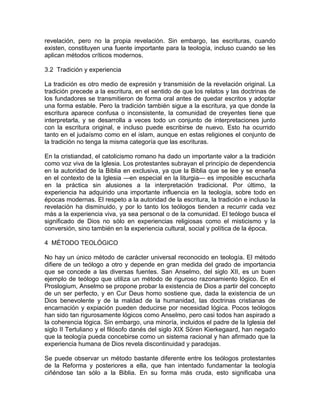 revelación, pero no la propia revelación. Sin embargo, las escrituras, cuando
existen, constituyen una fuente importante para la teología, incluso cuando se les
aplican métodos críticos modernos.

3.2 Tradición y experiencia

La tradición es otro medio de expresión y transmisión de la revelación original. La
tradición precede a la escritura, en el sentido de que los relatos y las doctrinas de
los fundadores se transmitieron de forma oral antes de quedar escritos y adoptar
una forma estable. Pero la tradición también sigue a la escritura, ya que donde la
escritura aparece confusa o inconsistente, la comunidad de creyentes tiene que
interpretarla, y se desarrolla a veces todo un conjunto de interpretaciones junto
con la escritura original, e incluso puede escribirse de nuevo. Esto ha ocurrido
tanto en el judaísmo como en el islam, aunque en estas religiones el conjunto de
la tradición no tenga la misma categoría que las escrituras.

En la cristiandad, el catolicismo romano ha dado un importante valor a la tradición
como voz viva de la Iglesia. Los protestantes subrayan el principio de dependencia
en la autoridad de la Biblia en exclusiva, ya que la Biblia que se lee y se enseña
en el contexto de la Iglesia —en especial en la liturgia— es imposible escucharla
en la práctica sin alusiones a la interpretación tradicional. Por último, la
experiencia ha adquirido una importante influencia en la teología, sobre todo en
épocas modernas. El respeto a la autoridad de la escritura, la tradición e incluso la
revelación ha disminuido, y por lo tanto los teólogos tienden a recurrir cada vez
más a la experiencia viva, ya sea personal o de la comunidad. El teólogo busca el
significado de Dios no sólo en experiencias religiosas como el misticismo y la
conversión, sino también en la experiencia cultural, social y política de la época.

4 MÉTODO TEOLÓGICO

No hay un único método de carácter universal reconocido en teología. El método
difiere de un teólogo a otro y depende en gran medida del grado de importancia
que se concede a las diversas fuentes. San Anselmo, del siglo XII, es un buen
ejemplo de teólogo que utiliza un método de riguroso razonamiento lógico. En el
Proslogium, Anselmo se propone probar la existencia de Dios a partir del concepto
de un ser perfecto, y en Cur Deus homo sostiene que, dada la existencia de un
Dios benevolente y de la maldad de la humanidad, las doctrinas cristianas de
encarnación y expiación pueden deducirse por necesidad lógica. Pocos teólogos
han sido tan rigurosamente lógicos como Anselmo, pero casi todos han aspirado a
la coherencia lógica. Sin embargo, una minoría, incluidos el padre de la Iglesia del
siglo II Tertuliano y el filósofo danés del siglo XIX Sören Kierkegaard, han negado
que la teología pueda concebirse como un sistema racional y han afirmado que la
experiencia humana de Dios revela discontinuidad y paradojas.

Se puede observar un método bastante diferente entre los teólogos protestantes
de la Reforma y posteriores a ella, que han intentado fundamentar la teología
ciñéndose tan sólo a la Biblia. En su forma más cruda, esto significaba una
 