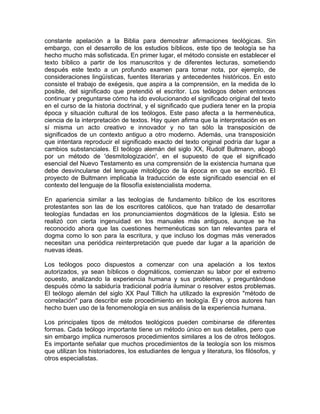 constante apelación a la Biblia para demostrar afirmaciones teológicas. Sin
embargo, con el desarrollo de los estudios bíblicos, este tipo de teología se ha
hecho mucho más sofisticada. En primer lugar, el método consiste en establecer el
texto bíblico a partir de los manuscritos y de diferentes lecturas, sometiendo
después este texto a un profundo examen para tomar nota, por ejemplo, de
consideraciones lingüísticas, fuentes literarias y antecedentes históricos. En esto
consiste el trabajo de exégesis, que aspira a la comprensión, en la medida de lo
posible, del significado que pretendió el escritor. Los teólogos deben entonces
continuar y preguntarse cómo ha ido evolucionando el significado original del texto
en el curso de la historia doctrinal, y el significado que pudiera tener en la propia
época y situación cultural de los teólogos. Este paso afecta a la hermenéutica,
ciencia de la interpretación de textos. Hay quien afirma que la interpretación es en
sí misma un acto creativo e innovador y no tan sólo la transposición de
significados de un contexto antiguo a otro moderno. Además, una transposición
que intentara reproducir el significado exacto del texto original podría dar lugar a
cambios substanciales. El teólogo alemán del siglo XX, Rudolf Bultmann, abogó
por un método de 'desmitologización', en el supuesto de que el significado
esencial del Nuevo Testamento es una comprensión de la existencia humana que
debe desvincularse del lenguaje mitológico de la época en que se escribió. El
proyecto de Bultmann implicaba la traducción de este significado esencial en el
contexto del lenguaje de la filosofía existencialista moderna.

En apariencia similar a las teologías de fundamento bíblico de los escritores
protestantes son las de los escritores católicos, que han tratado de desarrollar
teologías fundadas en los pronunciamientos dogmáticos de la Iglesia. Esto se
realizó con cierta ingenuidad en los manuales más antiguos, aunque se ha
reconocido ahora que las cuestiones hermenéuticas son tan relevantes para el
dogma como lo son para la escritura, y que incluso los dogmas más venerados
necesitan una periódica reinterpretación que puede dar lugar a la aparición de
nuevas ideas.

Los teólogos poco dispuestos a comenzar con una apelación a los textos
autorizados, ya sean bíblicos o dogmáticos, comienzan su labor por el extremo
opuesto, analizando la experiencia humana y sus problemas, y preguntándose
después cómo la sabiduría tradicional podría iluminar o resolver estos problemas.
El teólogo alemán del siglo XX Paul Tillich ha utilizado la expresión "método de
correlación" para describir este procedimiento en teología. Él y otros autores han
hecho buen uso de la fenomenología en sus análisis de la experiencia humana.

Los principales tipos de métodos teológicos pueden combinarse de diferentes
formas. Cada teólogo importante tiene un método único en sus detalles, pero que
sin embargo implica numerosos procedimientos similares a los de otros teólogos.
Es importante señalar que muchos procedimientos de la teología son los mismos
que utilizan los historiadores, los estudiantes de lengua y literatura, los filósofos, y
otros especialistas.
 