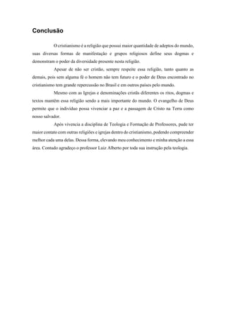 Conclusão
O cristianismo é a religião que possui maior quantidade de adeptos do mundo,
suas diversas formas de manifestação e grupos religiosos define seus dogmas e
demonstram o poder da diversidade presente nesta religião.
Apesar de não ser cristão, sempre respeite essa religião, tanto quanto as
demais, pois sem alguma fé o homem não tem futuro e o poder de Deus encontrado no
cristianismo tem grande repercussão no Brasil e em outros países pelo mundo.
Mesmo com as Igrejas e denominações cristãs diferentes os ritos, dogmas e
textos mantêm essa religião sendo a mais importante do mundo. O evangelho de Deus
permite que o indivíduo possa vivenciar a paz e a passagem de Cristo na Terra como
nosso salvador.
Após vivencia a disciplina de Teologia e Formação de Professores, pude ter
maior contato com outras religiões e igrejas dentro do cristianismo, podendo compreender
melhor cada uma delas. Dessa forma, elevando meu conhecimento e minha atenção a essa
área. Contudo agradeço o professor Luiz Alberto por toda sua instrução pela teologia.
 