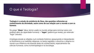 O que é Teologia?
Teologia é o estudo da existência de Deus, das questões referentes ao
conhecimento da divindade, assim como de sua relação com o mundo e com os
homens.
Do grego “theos” (deus, termo usado no mundo antigo para nominar seres com
poderes além da capacidade humana) + “logos” (palavra que revela), por extensão
“logia” (estudo).
A teologia estuda as religiões num contexto histórico, pesquisando e interpretando
os fenômenos e as tradições religiosas, os textos sagrados, a doutrina, o dogma e a
moral e sua influência nas diversas áreas do conhecimento, especialmente nas
ciências humanas, como na Antropologia e na Sociologia.
 