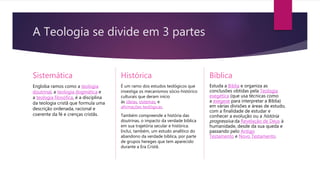 A Teologia se divide em 3 partes
Sistemática
Engloba ramos como a teologia
doutrinal, a teologia dogmática e
a teologia filosófica, é a disciplina
da teologia cristã que formula uma
descrição ordenada, racional e
coerente da fé e crenças cristãs.
Histórica
É um ramo dos estudos teológicos que
investiga os mecanismos sócio-histórico
culturais que deram início
às ideias, sistemas, e
afirmações teológicas.
Também compreende a história das
doutrinas, o impacto da verdade bíblica
em sua trajetória secular e histórica.
Inclui, também, um estudo analítico do
abandono da verdade bíblica, por parte
de grupos hereges que tem aparecido
durante a Era Cristã.
Bíblica
Estuda a Bíblia e organiza as
conclusões obtidas pela Teologia
exegética (que usa técnicas como
a exegese para interpretar a Bíblia)
em várias divisões e áreas de estudo,
com a finalidade de estudar e
conhecer a evolução ou a história
progressiva da Revelação de Deus à
humanidade, desde da sua queda e
passando pelo Antigo
Testamento e Novo Testamento.
 