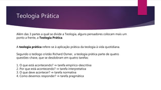 Teologia Prática
A teologia prática refere-se à aplicação prática da teologia à vida quotidiana.
Segundo o teólogo cristão Richard Osmer, a teologia prática parte de quatro
questões-chave, que se desdobram em quatro tarefas:
1. O que está acontecendo? ⇒ tarefa empírico-descritiva
2. Por que está acontecendo? ⇒ tarefa interpretativa
3. O que deve acontecer? ⇒ tarefa normativa
4. Como devemos responder? ⇒ tarefa pragmática
Além das 3 partes a qual se divide a Teologia, alguns pensadores colocam mais um
ponto a frente, a Teologia Prática.
 