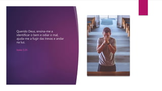 Querido Deus, ensina-me a
identificar o bem e odiar o mal,
ajuda-me a fugir das trevas e andar
na luz.
Isaías 5:20.
 