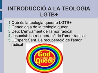 INTRODUCCIÓ A LA TEOLOGIA
LGTB+
1.Què és la teologia queer o LGTB+
2.Genealogia de la teologia queer
3.Déu: L'enviament de l'amor radical
4.Jesucrist: La recuperació de l'amor radical
5.L'Esperit Sant. La recuperació de l'amor
radical

 