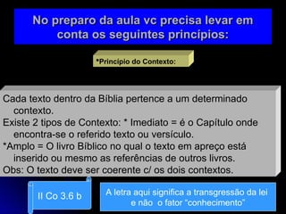 No preparo da aula vc precisa levar em
No preparo da aula vc precisa levar em
conta os seguintes princípios:
conta os seguintes princípios:
Princípio do Contexto:
Cada texto dentro da Bíblia pertence a um determinado
contexto.
Existe 2 tipos de Contexto: * Imediato = é o Capítulo onde
encontra-se o referido texto ou versículo.
*Amplo = O livro Bíblico no qual o texto em apreço está
inserido ou mesmo as referências de outros livros.
Obs: O texto deve ser coerente c/ os dois contextos.
II Co 3.6 b A letra aqui significa a transgressão da lei
e não o fator “conhecimento”
 