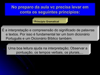 No preparo da aula vc precisa levar em
No preparo da aula vc precisa levar em
conta os seguintes princípios:
conta os seguintes princípios:
Princípio Gramatical
É a interpretação e compreensão do significado de palavras
e textos. Por isso é fundamental ter um bom dicionário
Português e um Dicionário Bíblico também.
Uma boa leitura ajuda na interpretação; Observar a
pontuação, os tempos verbais, os plurais,...
 