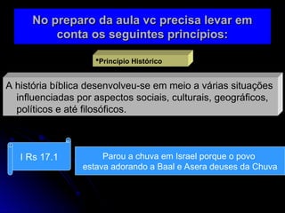 No preparo da aula vc precisa levar em
No preparo da aula vc precisa levar em
conta os seguintes princípios:
conta os seguintes princípios:
Princípio Histórico
A história bíblica desenvolveu-se em meio a várias situações
influenciadas por aspectos sociais, culturais, geográficos,
políticos e até filosóficos.
I Rs 17.1 Parou a chuva em Israel porque o povo
estava adorando a Baal e Asera deuses da Chuva
 