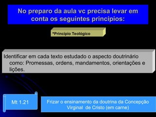 No preparo da aula vc precisa levar em
No preparo da aula vc precisa levar em
conta os seguintes princípios:
conta os seguintes princípios:
Princípio Teológico
Identificar em cada texto estudado o aspecto doutrinário
como: Promessas, ordens, mandamentos, orientações e
lições.
Mt 1.21 Frizar o ensinamento da doutrina da Concepção
Virginal de Cristo (em carne)
 