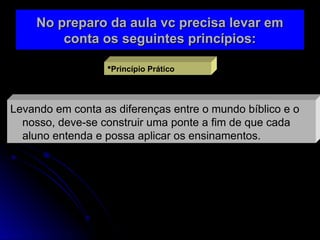 No preparo da aula vc precisa levar em
No preparo da aula vc precisa levar em
conta os seguintes princípios:
conta os seguintes princípios:
Princípio Prático
Levando em conta as diferenças entre o mundo bíblico e o
nosso, deve-se construir uma ponte a fim de que cada
aluno entenda e possa aplicar os ensinamentos.
 