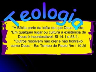 *A Bíblia parte da idéia de que Deus existe;
*Em qualquer lugar ou cultura a existência de
Deus é incontestável; Sl 14.1 e 53.1.
*Outros resolvem não crer e não honrá-lo
como Deus – Ex: Tempo de Paulo Rm 1.19-25
 
