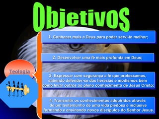 Teologia
3.
3. Expressar com segurança a fé que professamos,
Expressar com segurança a fé que professamos,
sabendo defender-se das heresias e modismos bem
sabendo defender-se das heresias e modismos bem
como levar outros ao pleno conhecimento de Jesus Cristo;
como levar outros ao pleno conhecimento de Jesus Cristo;
1.
1. Conhecer mais a Deus para poder servi-lo melhor;
Conhecer mais a Deus para poder servi-lo melhor;
2.
2. Desenvolver uma fé mais profunda em Deus;
Desenvolver uma fé mais profunda em Deus;
4. Transmitir os conhecimentos adquiridos através
4. Transmitir os conhecimentos adquiridos através
de um testemunho de uma vida piedosa e inclusive
de um testemunho de uma vida piedosa e inclusive
formando e ensinando novos discípulos do Senhor Jesus.
formando e ensinando novos discípulos do Senhor Jesus.
 