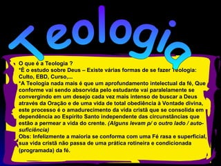 O que é a Teologia ?
*É o estudo sobre Deus – Existe várias formas de se fazer Teologia:
Culto, EBD, Curso,...
*A Teologia nada mais é que um aprofundamento intelectual da fé, Que
conforme vai sendo absorvida pelo estudante vai paralelamente se
convergindo em um desejo cada vez mais intenso de buscar a Deus
através da Oração e de uma vida de total obediência à Vontade divina,
este processo é o amadurecimento da vida cristã que se consolida em
dependência ao Espírito Santo independente das circunstâncias que
estão a permear a vida do crente. (Alguns levam p/ o outro lado / auto-
suficiência)
Obs: Infelizmente a maioria se conforma com uma Fé rasa e superficial,
sua vida cristã não passa de uma prática rotineira e condicionada
(programada) da fé.
 