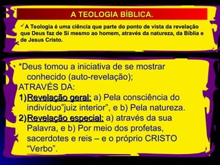 A Teologia é uma ciência que parte do ponto de vista da revelação
A Teologia é uma ciência que parte do ponto de vista da revelação
que Deus faz de Si mesmo ao homem, através da natureza, da Bíblia e
que Deus faz de Si mesmo ao homem, através da natureza, da Bíblia e
de Jesus Cristo.
de Jesus Cristo.
A TEOLOGIA BÍBLICA.
A TEOLOGIA BÍBLICA.
*Deus tomou a iniciativa de se mostrar
conhecido (auto-revelação);
ATRAVÉS DA:
1)
1)Revelação geral:
Revelação geral: a) Pela consciência do
indivíduo”juiz interior”, e b) Pela natureza.
2)
2)Revelação especial:
Revelação especial: a) através da sua
Palavra, e b) Por meio dos profetas,
sacerdotes e reis – e o próprio CRISTO
“Verbo”.
 