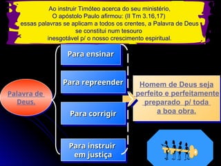 Palavra de
Deus.
Homem de Deus seja
perfeito e perfeitamente
preparado p/ toda
a boa obra.
Para ensinar
Para ensinar
Para repreender
Para repreender
Para corrigir
Para corrigir
Para instruir
Para instruir
em justiça
em justiça
Ao instruir Timóteo acerca do seu ministério,
O apóstolo Paulo afirmou: (II Tm 3.16,17)
essas palavras se aplicam a todos os crentes, a Palavra de Deus
se constitui num tesouro
inesgotável p/ o nosso crescimento espiritual.
 