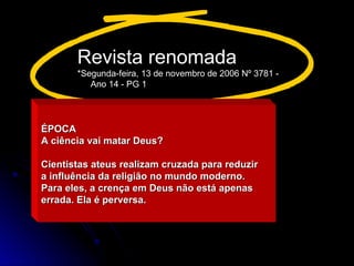 ÉPOCA
ÉPOCA
A ciência vai matar Deus?
A ciência vai matar Deus?
Cientistas ateus realizam cruzada para reduzir
Cientistas ateus realizam cruzada para reduzir
a influência da religião no mundo moderno.
a influência da religião no mundo moderno.
Para eles, a crença em Deus não está apenas
Para eles, a crença em Deus não está apenas
errada. Ela é perversa.
errada. Ela é perversa.
Revista renomada
*Segunda-feira, 13 de novembro de 2006 Nº 3781 -
Ano 14 - PG 1
 